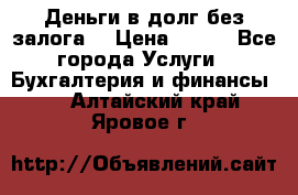 Деньги в долг без залога  › Цена ­ 100 - Все города Услуги » Бухгалтерия и финансы   . Алтайский край,Яровое г.